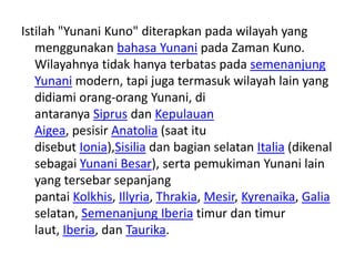 Istilah "Yunani Kuno" diterapkan pada wilayah yang
menggunakan bahasa Yunani pada Zaman Kuno.
Wilayahnya tidak hanya terbatas pada semenanjung
Yunani modern, tapi juga termasuk wilayah lain yang
didiami orang-orang Yunani, di
antaranya Siprus dan Kepulauan
Aigea, pesisir Anatolia (saat itu
disebut Ionia),Sisilia dan bagian selatan Italia (dikenal
sebagai Yunani Besar), serta pemukiman Yunani lain
yang tersebar sepanjang
pantai Kolkhis, Illyria, Thrakia, Mesir, Kyrenaika, Galia
selatan, Semenanjung Iberia timur dan timur
laut, Iberia, dan Taurika.
 