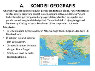 A. KONDISI GEOGRAFIS
Yunani merupakan salah satu pusat peradaban tertua di eropa. Yunani terletak di
sekitar Laut Tengah yang sangat strategis dalam pelayaran. Bangsa Yunani
terbentuk dari percampuran bangsa pendatang dari laut Kaspia dan dan
penduduk asli yang terdiri dari petani. Yunani terletak di ujung tenggara di
benua eropa.Sebagian besar kepulauan di laut aegea dan laut ionia.
Batas-batas:
 Di sebelah utara berbatas dengan Albania, Yugoslavia, Bulgaria, dan Turki di
Daratan Eropa.
 Di sebelah timur di kelilingi
oleh Laut Aegean.
 Di sebelah Selatan berbatas
dengan Timur Tengah.
 Di Sebelah barat berbatas
dengan Laut Ionia.
 