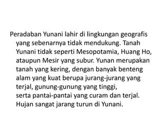 Peradaban Yunani lahir di lingkungan geografis
yang sebenarnya tidak mendukung. Tanah
Yunani tidak seperti Mesopotamia, Huang Ho,
ataupun Mesir yang subur. Yunan merupakan
tanah yang kering, dengan banyak benteng
alam yang kuat berupa jurang-jurang yang
terjal, gunung-gunung yang tinggi,
serta pantai-pantai yang curam dan terjal.
Hujan sangat jarang turun di Yunani.
 