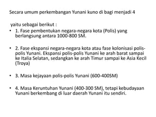 Secara umum perkembangan Yunani kuno di bagi menjadi 4
yaitu sebagai berikut :
• 1. Fase pembentukan negara-negara kota (Polis) yang
berlangsung antara 1000-800 SM.
• 2. Fase ekspansi negara-negara kota atau fase kolonisasi polis-
polis Yunani. Ekspansi polis-polis Yunani ke arah barat sampai
ke Italia Selatan, sedangkan ke arah Timur sampai ke Asia Kecil
(Troya)
• 3. Masa kejayaan polis-polis Yunani (600-400SM)
• 4. Masa Keruntuhan Yunani (400-300 SM), tetapi kebudayaan
Yunani berkembang di luar daerah Yunani itu sendiri.
 