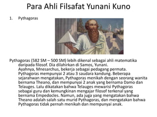 Para Ahli Filsafat Yunani Kuno
1. Pythagoras
Pythagoras (582 SM – 500 SM) lebih dikenal sebagai ahli matematika
daripada filosof. Dia dilahirkan di Samos, Yunani.
Ayahnya, Mnesarchus, bekerja sebagai pedagang permata.
Pythagoras mempunyai 2 atau 3 saudara kandung. Beberapa
sejarahwan mengatakan, Pythagoras menikah dengan seorang wanita
bernama Theano, dan mempunyai 2 anak yang bernama Damo dan
Telauges. Lalu dikatakan bahwa Telauges mewarisi Pythagoras
sebagai guru dan kemungkinan mengajar filosof terkenal yang
bernama Empedocles. Namun, ada juga yang mengatakan bahwa
Theano adalah salah satu murid Pythagoras, dan mengatakan bahwa
Pythagoras tidak pernah menikah dan mempunyai anak.
 