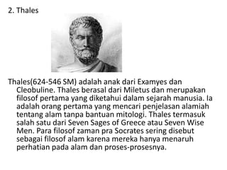 2. Thales
Thales(624-546 SM) adalah anak dari Examyes dan
Cleobuline. Thales berasal dari Miletus dan merupakan
filosof pertama yang diketahui dalam sejarah manusia. Ia
adalah orang pertama yang mencari penjelasan alamiah
tentang alam tanpa bantuan mitologi. Thales termasuk
salah satu dari Seven Sages of Greece atau Seven Wise
Men. Para filosof zaman pra Socrates sering disebut
sebagai filosof alam karena mereka hanya menaruh
perhatian pada alam dan proses-prosesnya.
 
