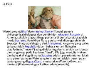 3. Plato
Plato seorang filsuf danmatematikawan Yunani, penulis
philosophical dialogues dan pendiri dari Akademi Platonik di
Athena, sekolah tingkat tinggi pertama di dunia barat.Ia adalah
murid Socrates. Pemikiran Plato pun banyak dipengaruhi oleh
Socrates. Plato adalah guru dari Aristoteles. Karyanya yang paling
terkenal ialah Republik (dalam bahasa Yunani Πολιτεία
atauPoliteia, "negeri") yang di dalamnya berisi uraian garis besar
pandangannya pada keadaan "ideal". Dia juga menulis 'Hukum'
dan banyak dialog di mana Socrates adalah peserta utama.Salah
satu perumpamaan Plato yang termasyhur adalah perumpaan
tentang orang di gua.Cicero mengatakan Plato scribend est
mortuus (Plato meninggal ketika sedang menulis).
 