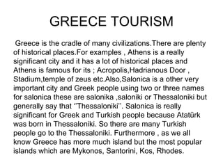GREECE TOURISM
 Greece is the cradle of many civilizations.There are plenty
of historical places.For examples , Athens is a really
significant city and it has a lot of historical places and
Athens is famous for its ; Acropolis,Hadrianous Door ,
Stadium,temple of zeus etc.Also,Salonica is a other very
important city and Greek people using two or three names
for salonica these are salonika ,saloniki or Thessaloniki but
generally say that ‘’Thessaloniki’’. Salonica is really
significant for Greek and Turkish people because Atatürk
was born in Thessaloniki. So there are many Turkish
people go to the Thessaloniki. Furthermore , as we all
know Greece has more much island but the most popular
islands which are Mykonos, Santorini, Kos, Rhodes.
 