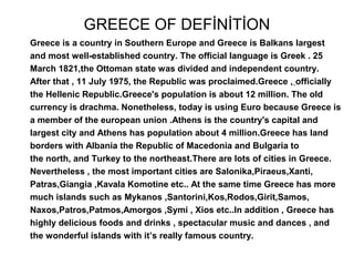 GREECE OF DEFİNİTİON
Greece is a country in Southern Europe and Greece is Balkans largest
and most well-established country. The official language is Greek . 25
March 1821,the Ottoman state was divided and independent country.
After that , 11 July 1975, the Republic was proclaimed.Greece , officially
the Hellenic Republic.Greece's population is about 12 million. The old
currency is drachma. Nonetheless, today is using Euro because Greece is
a member of the european union .Athens is the country's capital and
largest city and Athens has population about 4 million.Greece has land
borders with Albania the Republic of Macedonia and Bulgaria to
the north, and Turkey to the northeast.There are lots of cities in Greece.
Nevertheless , the most important cities are Salonika,Piraeus,Xanti,
Patras,Giangia ,Kavala Komotine etc.. At the same time Greece has more
much islands such as Mykanos ,Santorini,Kos,Rodos,Girit,Samos,
Naxos,Patros,Patmos,Amorgos ,Symi , Xios etc..In addition , Greece has
highly delicious foods and drinks , spectacular music and dances , and
the wonderful islands with it’s really famous country.
 