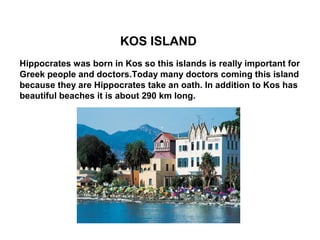 .
                        KOS ISLAND
Hippocrates was born in Kos so this islands is really important for
Greek people and doctors.Today many doctors coming this island
because they are Hippocrates take an oath. In addition to Kos has
beautiful beaches it is about 290 km long.
 