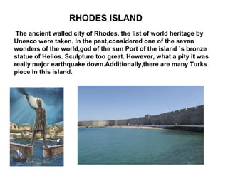 RHODES ISLAND
 The ancient walled city of Rhodes, the list of world heritage by
Unesco were taken. In the past,considered one of the seven
wonders of the world,god of the sun Port of the island `s bronze
statue of Helios. Sculpture too great. However, what a pity it was
really major earthquake down.Additionally,there are many Turks
piece in this island.
 