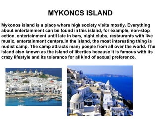 MYKONOS ISLAND
Mykonos island is a place where high society visits mostly. Everything
about entertainment can be found in this island, for example, non-stop
action, entertainment until late in bars, night clubs, restaurants with live
music, entertainment centers.In the island, the most interesting thing is
nudist camp. The camp attracts many poeple from all over the world. The
island also known as the island of liberties because it is famous with its
crazy lifestyle and its tolerance for all kind of sexual preference.
 