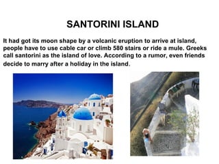 SANTORINI ISLAND
It had got its moon shape by a volcanic eruption to arrive at island,
people have to use cable car or climb 580 stairs or ride a mule. Greeks
call santorini as the island of love. According to a rumor, even friends
decide to marry after a holiday in the island.
 