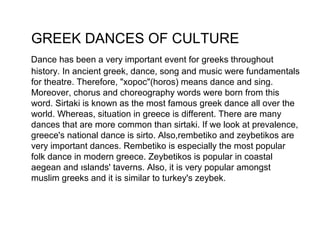 GREEK DANCES OF CULTURE
Dance has been a very important event for greeks throughout
history. In ancient greek, dance, song and music were fundamentals
for theatre. Therefore, "xopoc"(horos) means dance and sing.
Moreover, chorus and choreography words were born from this
word. Sirtaki is known as the most famous greek dance all over the
world. Whereas, situation in greece is different. There are many
dances that are more common than sirtaki. If we look at prevalence,
greece's national dance is sirto. Also,rembetiko and zeybetikos are
very important dances. Rembetiko is especially the most popular
folk dance in modern greece. Zeybetikos is popular in coastal
aegean and ıslands' taverns. Also, it is very popular amongst
muslim greeks and it is similar to turkey's zeybek.
 