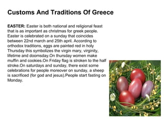 Customs And Traditions Of Greece

EASTER: Easter is both national and religional feast
that is as important as christmas for greek people.
Easter is celebrated on a sunday that coincides
between 22nd march and 25th april. According to
orthodox traditions, eggs are painted red in holy
Thursday this symbolizes the virgin mary, virginity,
lifetime and doomsday.On thursday women make
muffin and cookies.On Friday flag is stroken to the half
stroke.On saturdays and sunday, there exist some
celebrations for people moreover on sunday, a sheep
is sacrificed (for god and jesus).People start fasting on
Monday.
 