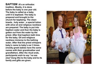 BAPTISM :It's an orthodox
tradition. Mostly, it is done
before the baby is one year old.
The baby is called as a baby
until it is baptized. The baby is
prepared and brought to the
church for baptizing. The clean
towels , holy water , a special lotion
with olive oil and religious necklace
are prepared. The baby is put into
baptism water and than the baby is
gotten out from the water by the
priest. After that baptism bath time
for the baby. Oil and religious
necklace immerse to the bathing
water. After that the priest whispers
baby’s name to baby’s ear 3 times.
(moslty greek babies have the same
names with their grandmother and
grandfather) .After the ritual ends,
participants wish to say “na sas
zisei”(long life) to the baby and to its
family and gifts are given.
 