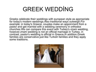 GREEK WEDDİNG
Greeks celebrate their weddings with european style as appropriate
for today's modern weddings.Also traditional ways outweigh.For
example; in today's Greece, couples make an appoinment from a
pastor and get married with a wedding ceremony in orthodox
churches.We can compare this event with Turkey's ımam wedding,
however,ımam wedding is not an official marriage in Turkey, in
contrast, pastor's wedding is official in Greece.In addition,Greek
families are conservative just like Turkish families and they apply
some traditions.
 