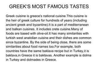 GREEK‘S MOST FAMOUS TASTES
Greek cuisine is greece's national cuisine.This cuisine is
the heir of greek culture for hundreds of years (including
ancient greek and byzantine).It is a part of mediterranean
and balkan cuisines. It includes crete cuisine.Many of
foods are based with olive-oil.It has many similarities with
turkish west anatolian cuisine and their dishes are common
since byzantine. By the side of being close, there are some
similarities about food names too.For example, both
countries have the same baklava recipe but in Turkey,it is
baklava,in Greece it is baklavas. Another example is dolma
in Turkey and dolmades in Greece.
 