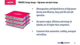 1
•  Ultracapacitors and hybrid devices of high power
density and eﬃciency, long cycle life and safe
operation.
•  Our power output, eﬃciency and energy (in
hybrids) are 3X-higher than competitors.
•  Customers from automotive, welding, aerospace
and military
•  Customers from welding, aerospace and military
•  Customers from welding, aerospace and militar
YUNASKO: Energy storage – high power and quick charge
 