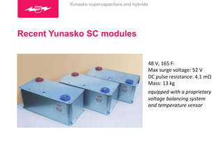 Recent Yunasko SC modules 
48 
V, 
165 
F: 
Max 
surge 
voltage: 
52 
V 
DC 
pulse 
resistance: 
4.1 
mΩ 
Mass: 
13 
kg 
equipped 
with 
a 
proprietary 
voltage 
balancing 
system 
and 
temperature 
sensor 
Yunasko supercapacitors and hybrids 
 
