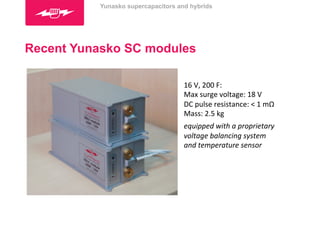 Yunasko supercapacitors and hybrids 
Recent Yunasko SC modules 
16 
V, 
200 
F: 
Max 
surge 
voltage: 
18 
V 
DC 
pulse 
resistance: 
< 
1 
mΩ 
Mass: 
2.5 
kg 
equipped 
with 
a 
proprietary 
voltage 
balancing 
system 
and 
temperature 
sensor 
 