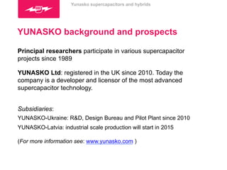 Yunasko supercapacitors and hybrids 
YUNASKO background and prospects 
Principal researchers participate in various supercapacitor 
projects since 1989 
YUNASKO Ltd: registered in the UK since 2010. Today the 
company is a developer and licensor of the most advanced 
supercapacitor technology. 
Subsidiaries: 
YUNASKO-Ukraine: R&D, Design Bureau and Pilot Plant since 2010 
YUNASKO-Latvia: industrial scale production will start in 2015 
(For more information see: www.yunasko.com ) 
 