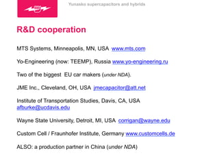 Yunasko supercapacitors and hybrids 
R&D cooperation 
MTS Systems, Minneapolis, MN, USA www.mts.com 
Yo-Engineering (now: TEEMP), Russia www.yo-engineering.ru 
Two of the biggest EU car makers (under NDA). 
JME Inc., Cleveland, OH, USA jmecapacitor@att.net 
Institute of Transportation Studies, Davis, CA, USA 
afburke@ucdavis.edu 
Wayne State University, Detroit, MI, USA corrigan@wayne.edu 
Custom Cell / Fraunhofer Institute, Germany www.customcells.de 
ALSO: a production partner in China (under NDA) 
 