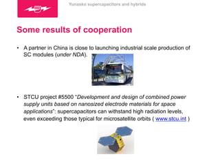 Yunasko supercapacitors and hybrids 
Some results of cooperation 
• A partner in China is close to launching industrial scale production of 
SC modules (under NDA). 
• STCU project #5500 “Development and design of combined power 
supply units based on nanosized electrode materials for space 
applications”: supercapacitors can withstand high radiation levels, 
even exceeding those typical for microsatellite orbits ( www.stcu.int ) 
 