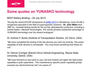 Yunasko supercapacitors and hybrids 
Some quotes on YUNASKO technology 
BEST Battery Briefing – 29 July 2013: 
"During the recent ECCAP Symposium at AABC-2013 in Strasbourg, (June 24-26) a 
recognised specialist in the field of supercapacitor research - Dr. John Miller from 
JME Inc. revealed testing results for the six key ultracapacitor producers, including a 
market leader– Maxwell Technologies. The results showed substantial advantage of 
YUNASKO technology over the closest analogues.” 
Dr. Andrew F. Burke (Institute of Transportation Studies, UC Davis, USA): 
“We have completed the testing of the two devices you sent me recently. The power 
capability of both devices is remarkable. You must know something that others do 
not.” 
Dr. Dennis Corrigan (Electric Drive Vehicle Engineering, Wayne State 
University, Detroit, USA): 
“We have finished our test work on your cell and module and again the high power 
capability is quite superlative. The instantaneous specific power capability greatly 
exceeds any electrochemical cell I am aware of.” 
 