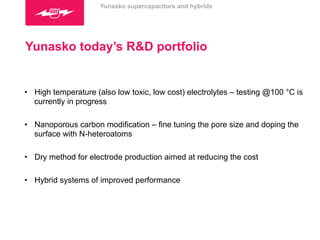 Yunasko supercapacitors and hybrids 
Yunasko today’s R&D portfolio 
• High temperature (also low toxic, low cost) electrolytes – testing @100 °C is 
currently in progress 
• Nanoporous carbon modification – fine tuning the pore size and doping the 
surface with N-heteroatoms 
• Dry method for electrode production aimed at reducing the cost 
• Hybrid systems of improved performance 
 