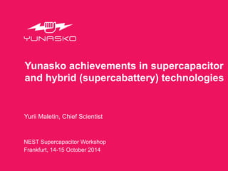 Yunasko achievements in supercapacitor 
and hybrid (supercabattery) technologies 
Yurii Maletin, Chief Scientist 
NEST Supercapacitor Workshop 
Frankfurt, 14-15 October 2014 
 