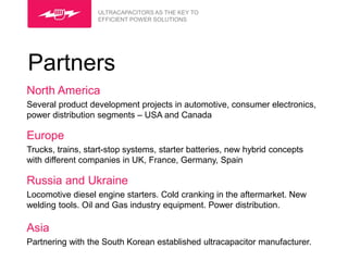 ULTRACAPACITORS AS THE KEY TO
                   EFFICIENT POWER SOLUTIONS




Partners
North America
Several product development projects in automotive, consumer electronics,
power distribution segments – USA and Canada

Europe
Trucks, trains, start-stop systems, starter batteries, new hybrid concepts
with different companies in UK, France, Germany, Spain

Russia and Ukraine
Locomotive diesel engine starters. Cold cranking in the aftermarket. New
welding tools. Oil and Gas industry equipment. Power distribution.

Asia
Partnering with the South Korean established ultracapacitor manufacturer.
 