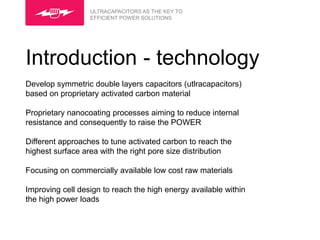 ULTRACAPACITORS AS THE KEY TO
                  EFFICIENT POWER SOLUTIONS




Introduction - technology
Develop symmetric double layers capacitors (utlracapacitors)
based on proprietary activated carbon material

Proprietary nanocoating processes aiming to reduce internal
resistance and consequently to raise the POWER

Different approaches to tune activated carbon to reach the
highest surface area with the right pore size distribution

Focusing on commercially available low cost raw materials

Improving cell design to reach the high energy available within
the high power loads
 