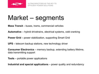 ULTRACAPACITORS AS THE KEY TO
                  EFFICIENT POWER SOLUTIONS




Market – segments
Mass Transit – buses, trams, commercial vehicles

Automotive – hybrid drivetrains, electrical systems, cold cranking

Power Grid – power stabilization, supporting Smart Grid

UPS – telecom backup stations, new technology driver

Consumer Electronics – memory backup, extending battery lifetime,
data transmitting support

Tools – portable power applications

Industrial and special applications – power quality and redundancy
 