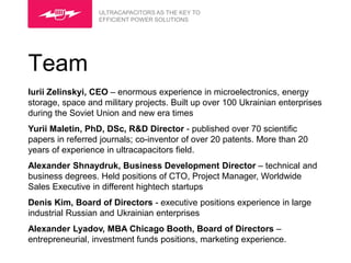 ULTRACAPACITORS AS THE KEY TO
                  EFFICIENT POWER SOLUTIONS




Team
Iurii Zelinskyi, CEO – enormous experience in microelectronics, energy
storage, space and military projects. Built up over 100 Ukrainian enterprises
during the Soviet Union and new era times
Yurii Maletin, PhD, DSc, R&D Director - published over 70 scientific
papers in referred journals; co-inventor of over 20 patents. More than 20
years of experience in ultracapacitors field.
Alexander Shnaydruk, Business Development Director – technical and
business degrees. Held positions of CTO, Project Manager, Worldwide
Sales Executive in different hightech startups
Denis Kim, Board of Directors - executive positions experience in large
industrial Russian and Ukrainian enterprises
Alexander Lyadov, MBA Chicago Booth, Board of Directors –
entrepreneurial, investment funds positions, marketing experience.
 