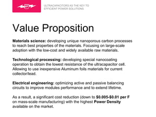 ULTRACAPACITORS AS THE KEY TO
                   EFFICIENT POWER SOLUTIONS




Value Proposition
Materials science: developing unique nanoporous carbon processes
to reach best properties of the materials. Focusing on large-scale
adoption with the low-cost and widely available raw materials.

Technological processing: developing special nanocoating
operation to obtain the lowest resistance of the ultracapacitor cell.
Allowing to use inexpensive Aluminum foils materials for current
collector/lead.

Electrical engineering: optimizing active and passive balancing
circuits to improve modules performance and to extend lifetime.

As a result, a significant cost reduction (down to $0.005-$0.01 per F
on mass-scale manufacturing) with the highest Power Density
available on the market.
 