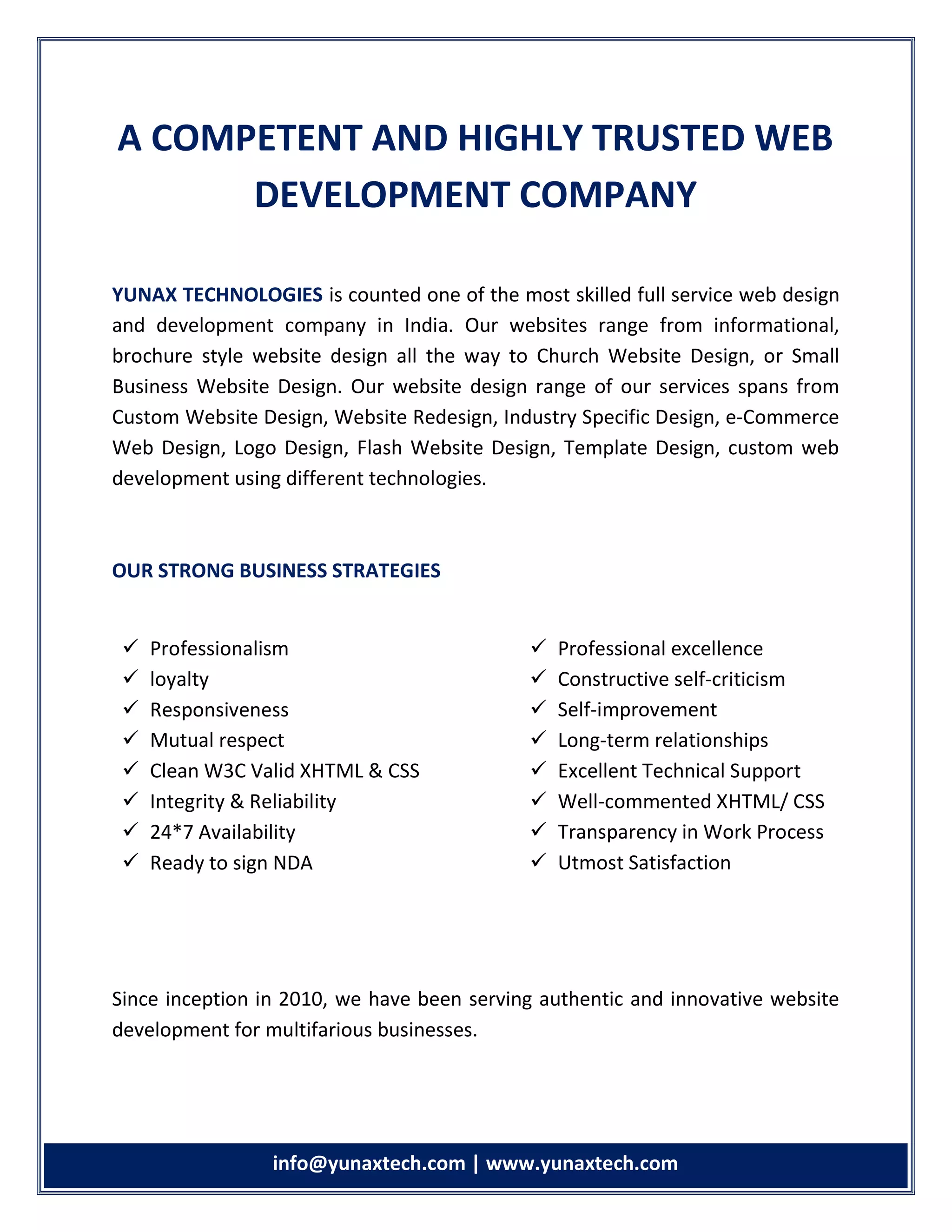 info info@yunaxtech.com | www.yunaxtech.com
A COMPETENT AND HIGHLY TRUSTED WEB
DEVELOPMENT COMPANY
YUNAX TECHNOLOGIES is counted one of the most skilled full service web design
and development company in India. Our websites range from informational,
brochure style website design all the way to Church Website Design, or Small
Business Website Design. Our website design range of our services spans from
Custom Website Design, Website Redesign, Industry Specific Design, e-Commerce
Web Design, Logo Design, Flash Website Design, Template Design, custom web
development using different technologies.
OUR STRONG BUSINESS STRATEGIES
Since inception in 2010, we have been serving authentic and innovative website
development for multifarious businesses.
 Professionalism
 loyalty
 Responsiveness
 Mutual respect
 Clean W3C Valid XHTML & CSS
 Integrity & Reliability
 24*7 Availability
 Ready to sign NDA
 Professional excellence
 Constructive self-criticism
 Self-improvement
 Long-term relationships
 Excellent Technical Support
 Well-commented XHTML/ CSS
 Transparency in Work Process
 Utmost Satisfaction
 