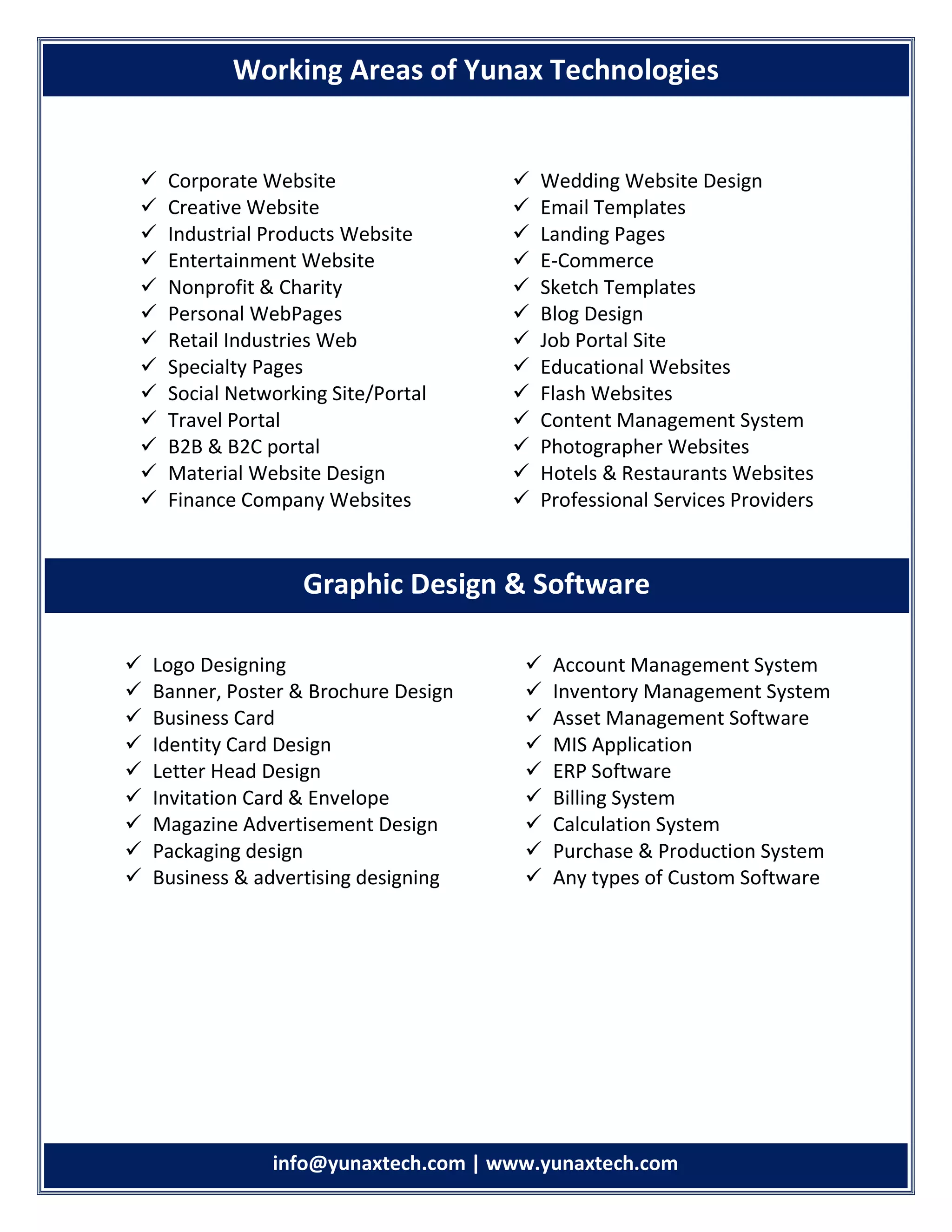 info info@yunaxtech.com | www.yunaxtech.com
 Corporate Website
 Creative Website
 Industrial Products Website
 Entertainment Website
 Nonprofit & Charity
 Personal WebPages
 Retail Industries Web
 Specialty Pages
 Social Networking Site/Portal
 Travel Portal
 B2B & B2C portal
 Material Website Design
 Finance Company Websites
 Wedding Website Design
 Email Templates
 Landing Pages
 E-Commerce
 Sketch Templates
 Blog Design
 Job Portal Site
 Educational Websites
 Flash Websites
 Content Management System
 Photographer Websites
 Hotels & Restaurants Websites
 Professional Services Providers
 Logo Designing
 Banner, Poster & Brochure Design
 Business Card
 Identity Card Design
 Letter Head Design
 Invitation Card & Envelope
 Magazine Advertisement Design
 Packaging design
 Business & advertising designing
 Account Management System
 Inventory Management System
 Asset Management Software
 MIS Application
 ERP Software
 Billing System
 Calculation System
 Purchase & Production System
 Any types of Custom Software
Working Areas of Yunax Technologies
Graphic Design & Software
 