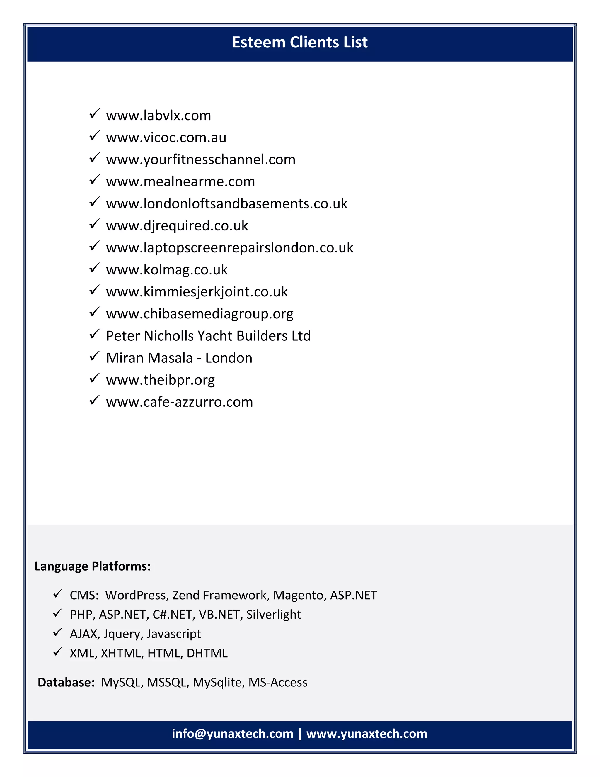 info info@yunaxtech.com | www.yunaxtech.com
 www.labvlx.com
 www.vicoc.com.au
 www.yourfitnesschannel.com
 www.mealnearme.com
 www.londonloftsandbasements.co.uk
 www.djrequired.co.uk
 www.laptopscreenrepairslondon.co.uk
 www.kolmag.co.uk
 www.kimmiesjerkjoint.co.uk
 www.chibasemediagroup.org
 Peter Nicholls Yacht Builders Ltd
 Miran Masala - London
 www.theibpr.org
 www.cafe-azzurro.com
Esteem Clients List
Language Platforms:
 CMS: WordPress, Zend Framework, Magento, ASP.NET
 PHP, ASP.NET, C#.NET, VB.NET, Silverlight
 AJAX, Jquery, Javascript
 XML, XHTML, HTML, DHTML
Database: MySQL, MSSQL, MySqlite, MS-Access
 
