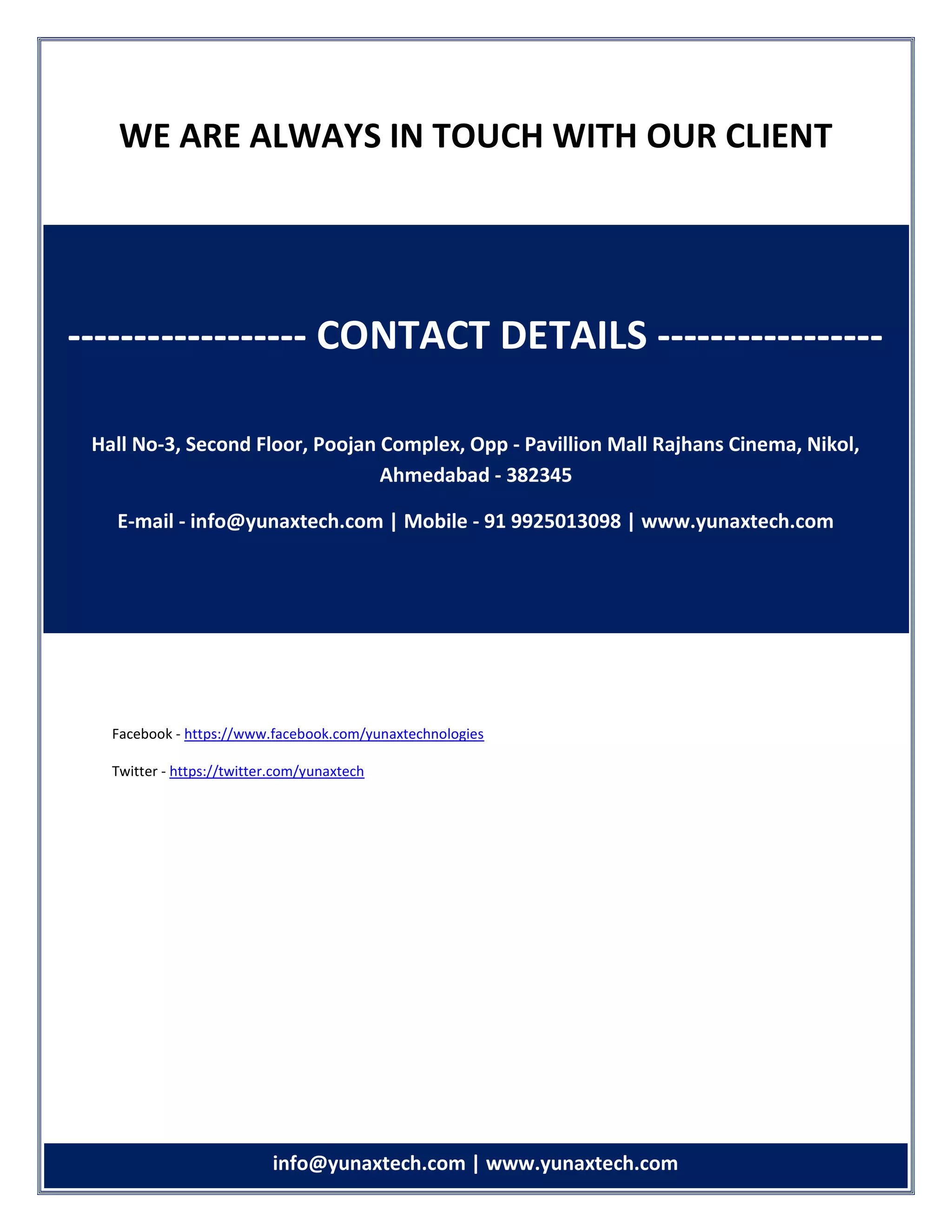 info info@yunaxtech.com | www.yunaxtech.com
WE ARE ALWAYS IN TOUCH WITH OUR CLIENT
Facebook - https://www.facebook.com/yunaxtechnologies
Twitter - https://twitter.com/yunaxtech
------------------ CONTACT DETAILS -----------------
Hall No-3, Second Floor, Poojan Complex, Opp - Pavillion Mall Rajhans Cinema, Nikol,
Ahmedabad - 382345
E-mail - info@yunaxtech.com | Mobile - 91 9925013098 | www.yunaxtech.com
 