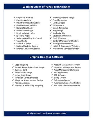 info info@yunaxtech.com | www.yunaxtech.com
 Corporate Website
 Creative Website
 Industrial Products Website
 Entertainment Website
 Nonprofit & Charity
 Personal WebPages
 Retail Industries Web
 Specialty Pages
 Social Networking Site/Portal
 Travel Portal
 B2B & B2C portal
 Material Website Design
 Finance Company Websites
 Wedding Website Design
 Email Templates
 Landing Pages
 E-Commerce
 Sketch Templates
 Blog Design
 Job Portal Site
 Educational Websites
 Flash Websites
 Content Management System
 Photographer Websites
 Hotels & Restaurants Websites
 Professional Services Providers
 Logo Designing
 Banner, Poster & Brochure Design
 Business Card
 Identity Card Design
 Letter Head Design
 Invitation Card & Envelope
 Magazine Advertisement Design
 Packaging design
 Business & advertising designing
 Account Management System
 Inventory Management System
 Asset Management Software
 MIS Application
 ERP Software
 Billing System
 Calculation System
 Purchase & Production System
 Any types of Custom Software
Working Areas of Yunax Technologies
Graphic Design & Software
 