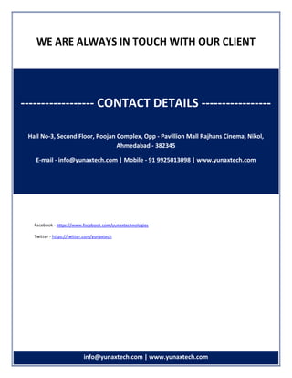 info info@yunaxtech.com | www.yunaxtech.com
WE ARE ALWAYS IN TOUCH WITH OUR CLIENT
Facebook - https://www.facebook.com/yunaxtechnologies
Twitter - https://twitter.com/yunaxtech
------------------ CONTACT DETAILS -----------------
Hall No-3, Second Floor, Poojan Complex, Opp - Pavillion Mall Rajhans Cinema, Nikol,
Ahmedabad - 382345
E-mail - info@yunaxtech.com | Mobile - 91 9925013098 | www.yunaxtech.com
 