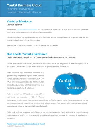 Plataforma de soluciones BusinessCloud de Yunbit
Yunbit ERP + Salesfoce CRM
Yunbit y Salesforce
La unión perfecta
Herramientas cloud computing multitenant, un único punto de acceso para acceder a todos recursos de gestión
empresarial; completas soluciones de software fiables y escalables.
Fabricamos software de gestión empresarial y confiamos en alianzas entre proveedores de primer nivel, por eso
integramos Salesforce con Yunbit Business Cloud.
Sabemos que cada empresa es única, dinos qué necesitas y te ayudaremos.
Qué aporta Yunbit a Salesforce
La plataforma Business Cloud de Yunbit apoya al más potente CRM del mercado
Tendrás acceso a todo, una completa plataforma de gestión empresarial, que apoya todas las áreas de negocio junto al
más potente CRM del mercado, que potenciará tu área de gestión de clientes y prospectos.
Yunbit ERP posee todos los módulos necesarios en la
gestión diaria y completa del negocio: ventas, compras,
finanzas, soporte, proyectos y operaciones, SGA, MRP,
TPV, e-commerce y gestión de webs, RRHH, portal del
empleado …; que unido a Salesforce se convierte en la
más completa plataforma de soluciones.
Yunbit es un software ERP cloud que hace posible el
crecimiento, es escalable y 100 % flexible,
multiempresa y multimoneda. Además, la configuración por perfiles hará que el equipo humano solo acceda a lo que
realmente necesita, una extraordinaria herramienta de control y gestión. Toda la información integrada, automatizada y
conectada que mejora de manera notable la productividad.
Confía en la unión de un gigante como Salesforce con una compañía como Yunbit, ambos harán posible tu ventaja
competitiva en la gestión, por que la gestión completa del negocio no es tarea fácil, nosotros te ayudaremos a
simplificarlo.
Yunbit Business Cloud
Integramos con Salesforce
para que obtengas todo el control
 