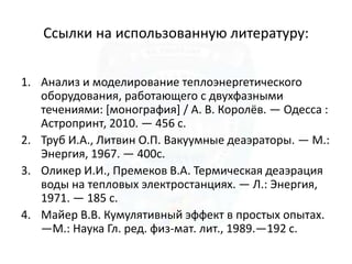Ссылки на использованную литературу:
1. Анализ и моделирование теплоэнергетического
оборудования, работающего с двухфазными
течениями: [монография] / А. В. Королёв. — Одесса :
Астропринт, 2010. — 456 с.
2. Труб И.А., Литвин О.П. Вакуумные деаэраторы. — М.:
Энергия, 1967. — 400с.
3. Оликер И.И., Премеков В.А. Термическая деаэрация
воды на тепловых электростанциях. — Л.: Энергия,
1971. — 185 с.
4. Майер В.В. Кумулятивный эффект в простых опытах.
—М.: Наука Гл. ред. физ-мат. лит., 1989.—192 с.
 