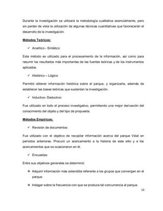 10 
Durante la investigación se utilizará la metodología cualitativa esencialmente, pero sin perder de vista la utilización de algunas técnicas cuantitativas que favorecerán el desarrollo de la investigación. Métodos Teóricos: 
 Analítico - Sintético: 
Este método es utilizado para el procesamiento de la información, así como para resumir los resultados más importantes de las fuentes teóricas y de los instrumentos aplicados. 
 Histórico – Lógico: 
Permitió obtener información histórica sobre el parque, y organizarla, además de establecer las bases teóricas que sustentan la investigación. 
 Inductivo- Deductivo: 
Fue utilizado en todo el proceso investigativo, permitiendo una mejor derivación del conocimiento del objeto y del tipo de propuesta. Métodos Empíricos: 
 Revisión de documentos: 
Fue utilizado con el objetivo de recopilar información acerca del parque Vidal en períodos anteriores. Procuró un acercamiento a la historia de este sitio y a los acercamientos que se ocasionaron en él. 
 Encuestas: 
Entre sus objetivos generales se determinó: 
 Adquirir información más extendida referente a los grupos que convergen en el parque. 
 Indagar sobre la frecuencia con que se produce tal concurrencia al parque.  