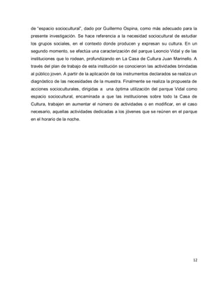 12 
de “espacio sociocultural”, dado por Guillermo Ospina, como más adecuado para la presente investigación. Se hace referencia a la necesidad sociocultural de estudiar los grupos sociales, en el contexto donde producen y expresan su cultura. En un segundo momento, se efectúa una caracterización del parque Leoncio Vidal y de las instituciones que lo rodean, profundizando en La Casa de Cultura Juan Marinello. A través del plan de trabajo de esta institución se conocieron las actividades brindadas al público joven. A partir de la aplicación de los instrumentos declarados se realiza un diagnóstico de las necesidades de la muestra. Finalmente se realiza la propuesta de acciones socioculturales, dirigidas a una óptima utilización del parque Vidal como espacio sociocultural, encaminada a que las instituciones sobre todo la Casa de Cultura, trabajen en aumentar el número de actividades o en modificar, en el caso necesario, aquellas actividades dedicadas a los jóvenes que se reúnen en el parque en el horario de la noche.  