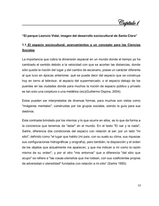 13 
Capítulo1 “El parque Leoncio Vidal, imagen del desarrollo sociocultural de Santa Clara” 1.1 El espacio sociocultural, acercamientos a un concepto para las Ciencias Sociales La importancia que cobra la dimensión espacial en un mundo donde el tiempo ya ha cambiado el sentido debido a la velocidad con que se acortan las distancias, donde sólo queda la noción del lugar y del cambio de escenario, posee un carácter diferente al que tuvo en épocas anteriores: qué se puede decir del espacio que se construye hoy en torno al televisor, el espacio del supermercado, o el espacio debajo de los puentes en las ciudades donde para muchos la noción de espacio público y privado es tan solo una conjetura o una metáfora (sic)(Guillermo Ospina, 2004). Estos pueden ser interpretados de diversas formas, para muchos son vistos como "imágenes mentales", construidas por los grupos sociales, siendo la guía para sus destinos. Este contraste brindado por los mismos y lo que ocurre en ellos, es lo que da forma a la conciencia que tenemos de "estar" en el mundo. En el texto "El ser y la nada", Sartre, diferencia dos condiciones del espacio con relación al ser: por un lado "mi sitio", definido como "el lugar que habito (mi país, con su suelo su clima, sus riquezas sus configuraciones hidrográficas y orografía), pero también, la disposición y el orden de los objetos que actualmente me aparecen, y que me indican a mí como la razón misma de su orden"; y por el otro "mis entornos" que a diferencia "del sitio que ocupo" se refiere a "las cosas-utensilios que me rodean, con sus coeficientes propios de adversidad o utensilidad" fundados con relación a mi sitio” (Sartre 1993).  