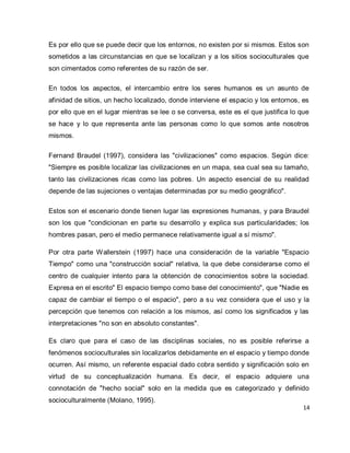 14 
Es por ello que se puede decir que los entornos, no existen por si mismos. Estos son sometidos a las circunstancias en que se localizan y a los sitios socioculturales que son cimentados como referentes de su razón de ser. En todos los aspectos, el intercambio entre los seres humanos es un asunto de afinidad de sitios, un hecho localizado, donde interviene el espacio y los entornos, es por ello que en el lugar mientras se lee o se conversa, este es el que justifica lo que se hace y lo que representa ante las personas como lo que somos ante nosotros mismos. Fernand Braudel (1997), considera las "civilizaciones" como espacios. Según dice: "Siempre es posible localizar las civilizaciones en un mapa, sea cual sea su tamaño, tanto las civilizaciones ricas como las pobres. Un aspecto esencial de su realidad depende de las sujeciones o ventajas determinadas por su medio geográfico". Estos son el escenario donde tienen lugar las expresiones humanas, y para Braudel son los que "condicionan en parte su desarrollo y explica sus particularidades; los hombres pasan, pero el medio permanece relativamente igual a sí mismo". Por otra parte Wallerstein (1997) hace una consideración de la variable "Espacio Tiempo" como una "construcción social" relativa, la que debe considerarse como el centro de cualquier intento para la obtención de conocimientos sobre la sociedad. Expresa en el escrito" El espacio tiempo como base del conocimiento", que "Nadie es capaz de cambiar el tiempo o el espacio", pero a su vez considera que el uso y la percepción que tenemos con relación a los mismos, así como los significados y las interpretaciones "no son en absoluto constantes". 
Es claro que para el caso de las disciplinas sociales, no es posible referirse a fenómenos socioculturales sin localizarlos debidamente en el espacio y tiempo donde ocurren. Así mismo, un referente espacial dado cobra sentido y significación solo en virtud de su conceptualización humana. Es decir, el espacio adquiere una connotación de "hecho social" solo en la medida que es categorizado y definido socioculturalmente (Molano, 1995).  