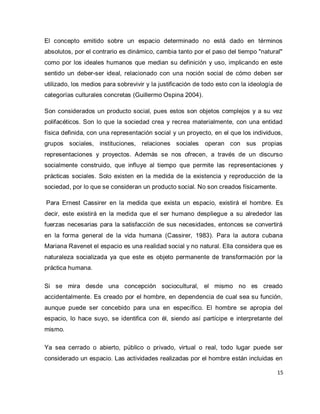 15 
El concepto emitido sobre un espacio determinado no está dado en términos absolutos, por el contrario es dinámico, cambia tanto por el paso del tiempo "natural" como por los ideales humanos que median su definición y uso, implicando en este sentido un deber-ser ideal, relacionado con una noción social de cómo deben ser utilizado, los medios para sobrevivir y la justificación de todo esto con la ideología de categorías culturales concretas (Guillermo Ospina 2004). Son considerados un producto social, pues estos son objetos complejos y a su vez polifacéticos. Son lo que la sociedad crea y recrea materialmente, con una entidad física definida, con una representación social y un proyecto, en el que los individuos, grupos sociales, instituciones, relaciones sociales operan con sus propias representaciones y proyectos. Además se nos ofrecen, a través de un discurso socialmente construido, que influye al tiempo que permite las representaciones y prácticas sociales. Solo existen en la medida de la existencia y reproducción de la sociedad, por lo que se consideran un producto social. No son creados físicamente. Para Ernest Cassirer en la medida que exista un espacio, existirá el hombre. Es decir, este existirá en la medida que el ser humano despliegue a su alrededor las fuerzas necesarias para la satisfacción de sus necesidades, entonces se convertirá en la forma general de la vida humana (Cassirer, 1983). Para la autora cubana Mariana Ravenet el espacio es una realidad social y no natural. Ella considera que es naturaleza socializada ya que este es objeto permanente de transformación por la práctica humana. Si se mira desde una concepción sociocultural, el mismo no es creado accidentalmente. Es creado por el hombre, en dependencia de cual sea su función, aunque puede ser concebido para una en específico. El hombre se apropia del espacio, lo hace suyo, se identifica con él, siendo así partícipe e interpretante del mismo. 
Ya sea cerrado o abierto, público o privado, virtual o real, todo lugar puede ser considerado un espacio. Las actividades realizadas por el hombre están incluidas en  