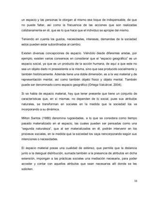 16 
un espacio y las personas le otorgan al mismo ese toque de indispensable, de que no puede faltar, así como la frecuencia de las acciones que son realizadas cotidianamente en él, que es lo que hace que el individuo se apropie del mismo. Teniendo en cuenta los gustos, necesidades, intereses, demandas de la sociedad estos pueden estar subordinados al cambio. Existen diversas concepciones de espacio. Viéndolo desde diferentes aristas, por ejemplo, existen varios consensos en considerar que el “espacio geográfico” es un espacio social, ya que es un producto de la acción humana, de aquí a que este no sea un objeto dado ni preexistente a la misma, sino que sea producido socialmente y también históricamente. Además tiene una doble dimensión, es a la vez material y de representación mental, así como también objeto físico y objeto mental. También puede ser denominado como espacio geográfico (Ortega Valcárcel, 2004). Si se habla de espacio material, hay que tener presente que tiene un conjunto de características que, en sí mismas, no dependen de lo social, pues sus atributos naturales, se transforman en sociales en la medida que la sociedad los va incorporando a su dinámica. Milton Santos (1986) denomina rugosidades, a lo que se considera como tiempo pasado materializado en el espacio, las cuales pueden ser pensadas como una “segunda naturaleza”, que al ser materializados en él, podrán intervenir en los procesos sociales, en la medida que la sociedad los vaya reincorporando según sus intenciones o necesidades. El espacio material posee una cualidad de extenso, que permite que la distancia junto a la desigual distribución, sumada también a la presencia de atributos en dicha extensión, impongan a las prácticas sociales una mediación necesaria, para poder acceder y contar con aquellos atributos que sean necesarios allí donde se les soliciten.  