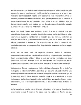 17 
Así, podemos ver que, como espacio material exclusivamente, este no depende de lo social, sino que se transforma en social cuando lo consideramos a la luz de sus relaciones con la sociedad, y como tal lo abordamos para comprenderlo. Pues no depende, ni existe de la relación humana, sino que es producido por la sociedad y tiene características que no dependen como tal de lo social, debido a que se transforman en sociales en la medida que son descubiertos por la sociedad y según sus necesidades se le da una utilidad a los atributos. Estos son vistos como área subjetiva, puesto que en la medida que son descubiertos, imaginados, valorados de disímiles modos por los individuos, y estas valoraciones subjetivas condicionan la relación con los mismos, sustentan un conjunto de discursos y representaciones sociales, que van a incidir tanto en las formas (materiales o simbólicas) de articularse con el espacio, como en los resultados que estas formas específicas de articulación provoquen en los procesos sociales. Cada uno de estos tipos de espacios (material, mental o perceptivo, representacional) puede ser considerado en si mismo, individualmente, y puede dar lugar a conocimientos válidos y útiles a partir de teorías y métodos que sean adecuados. Así como también puede ser considerado como el resultado de los procesos socioculturales que acontecen en él durante un momento dado del tiempo. Autores como Simmel muestran una visión subjetiva del espacio. En su texto “La metrópoli y la vida mental” (1924), considera que son una actividad del alma, una manera que tienen los hombres de “reunir en intuiciones unitarias” los efectos que no poseen lazo alguno. Como idealista subjetivo, para él, el producto de la acción recíproca de los hombres, la acción entre los individuos que pueden llegar a formar asociaciones, que se expresan espacialmente, es considerada el acto de llenar un espacio. 
Así el espacio se concibe como el tiempo cristalizado en el que se depositan las experiencias vividas. Percibimos las cosas que nos rodean en función de sus  