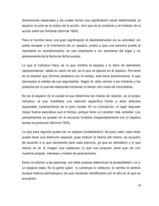 18 
dimensiones espaciales y las cuales tienen una significación social determinada, el espacio no solo es el marco de la acción, sino que es la condición y el símbolo de la acción entre los hombres (Simmel 1924). Para el hombre tiene una gran significación el desdoblamiento de su actividad, sin poder escapar a la inminencia de un espacio, presto a que una persona puede al recordarle un acontecimiento, ya sea importante o no, acordarse del lugar y no precisamente de la fecha de dicho suceso. Lo que el individuo hace, es lo que nombra al espacio y lo llena de elementos representativos, valida su razón de ser, es lo que se ejecuta en el espacio. Por tanto en la relación que Simmel establece con el tiempo, este tiene preeminencia, lo que demuestra la validez de sus argumentos. Según él, ellos reúnen a los hombres y los presenta por lo que las relaciones humanas no tienen otro modo de concretarse. No es el espacio de la ciudad el que determina los modos de relación, es el propio individuo, el que manifiesta una reacción específica frente a esos atributos espaciales, característicos de la gran ciudad. En su concepción, el lugar adquiere mayor fuerza asociativa que el tiempo, porque tiene un carácter más sensible. Los pensamientos se quedan en el recuerdo fundidos inseparablemente con el espacio donde se producen (Simmel 1924). Lo que para algunos puede ser un espacio insatisfactorio, de poco valor; para otros puede tener una distinción especial, pues traducir el idioma del mismo, es ocuparlo de acuerdo a lo que representa para cada persona, ya que es denotativo y lo que vemos en él, la imagen que captamos, lo que nos propone, tiene que ver con nuestros propios intereses y modos de acercamiento. 
Estos no eximen a las personas, son ellas quienes determinan la accesibilidad o no a un espacio dado. Es la gente quien lo construye lo redecora, le cambia el sentido aunque todavía permanezca, los que necesitan identificarse con el sitio en el que se encuentre.  