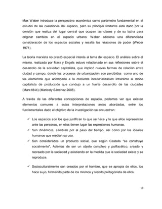 19 
Max Weber introduce la perspectiva económica como parámetro fundamental en el estudio de las cuestiones del espacio, pero su principal limitante está dado por la omisión que realiza del lugar central que ocupan las clases y de su lucha para originar cambios en el espacio urbano. Weber adiciona una diferenciada consideración de los espacios sociales y resalta las relaciones de poder (Weber 1971). La teoría marxista no prestó especial interés al tema del espacio. El análisis sobre el mismo, realizado por Marx y Engels estuvo relacionado en sus reflexiones sobre el desarrollo de la sociedad capitalista, que implicó nuevas formas de relación entre ciudad y campo, donde los procesos de urbanización son percibidos como uno de los elementos que acompaña a la creciente industrialización inherente al modo capitalista de producción que condujo a un fuerte desarrollo de las ciudades (Marx1844) (Maricely Sánchez 2008). A través de las diferentes concepciones de espacio, podemos ver que existen elementos comunes a estas interpretaciones antes abordadas, entre los fundamentales dado el objetivo de la investigación se encuentran: 
 Los espacios son los que justifican lo que se hace y lo que ellos representan ante las personas, en ellos tienen lugar las expresiones humanas. 
 Son dinámicos, cambian por el paso del tiempo, así como por los ideales humanos que median su uso. 
 Son considerados un producto social, que según Castells "se construye socialmente", Además de ser un objeto complejo y polifacético, creado y recreado por la sociedad y existiendo en la medida que la sociedad existe y se reproduce. 
 Socioculturalmente son creados por el hombre, que se apropia de ellos, los hace suyo, formando parte de los mismos y siendo protagonista de ellos.  