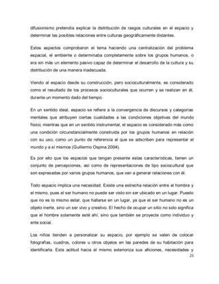 21 
difusionismo pretendía explicar la distribución de rasgos culturales en el espacio y determinar las posibles relaciones entre culturas geográficamente distantes. Estos aspectos comprobaron el tema haciendo una centralización del problema espacial, el ambiente o determinaba completamente sobre los grupos humanos, o era sin más un elemento pasivo capaz de determinar el desarrollo de la cultura y su distribución de una manera inadecuada. Viendo al espacio desde su construcción, pero socioculturalmente, es considerado como el resultado de los procesos socioculturales que ocurren y se realizan en él, durante un momento dado del tiempo. En un sentido ideal, espacio se refiere a la convergencia de discursos y categorías mentales que atribuyen ciertas cualidades a las condiciones objetivas del mundo físico; mientras que en un sentido instrumental, el espacio es considerado más como una condición circunstancialmente construida por los grupos humanos en relación con su uso, como un punto de referencia al que se adscriben para representar el mundo y a sí mismos (Guillermo Ospina 2004). Es por ello que los espacios que tengan presente estas características, tienen un conjunto de percepciones, así como de representaciones de tipo sociocultural que son expresadas por varios grupos humanos, que van a generar relaciones con él. Todo espacio implica una necesidad. Existe una estrecha relación entre el hombre y el mismo, pues el ser humano no puede ser visto sin ser ubicado en un lugar. Puesto que no es lo mismo estar, que hallarse en un lugar, ya que el ser humano no es un objeto inerte, sino un ser vivo y creativo. El hecho de ocupar un sitio no solo significa que el hombre solamente esté ahí, sino que también se proyecte como individuo y ente social. 
Los niños tienden a personalizar su espacio, por ejemplo se valen de colocar fotografías, cuadros, colores u otros objetos en las paredes de su habitación para identificarla. Esta actitud hacia el mismo exterioriza sus aficiones, necesidades y  